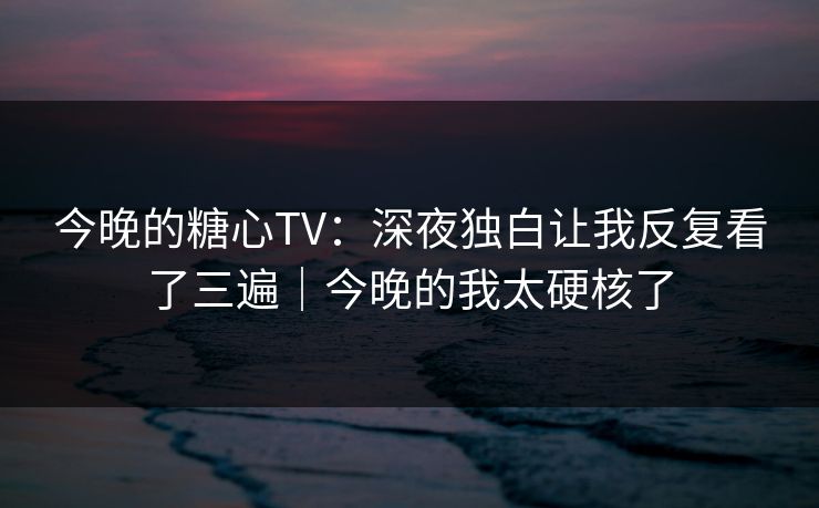 今晚的糖心TV：深夜独白让我反复看了三遍｜今晚的我太硬核了