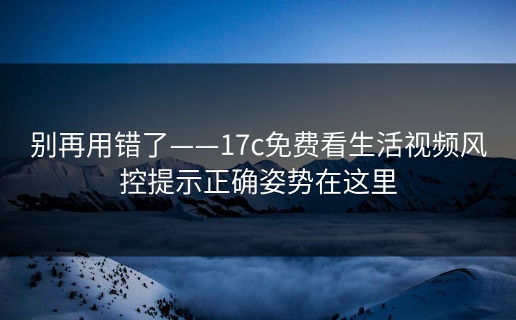 别再用错了——17c免费看生活视频风控提示正确姿势在这里