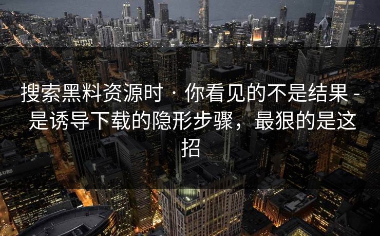 搜索黑料资源时 · 你看见的不是结果 - 是诱导下载的隐形步骤，最狠的是这招