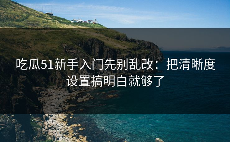 吃瓜51新手入门先别乱改：把清晰度设置搞明白就够了