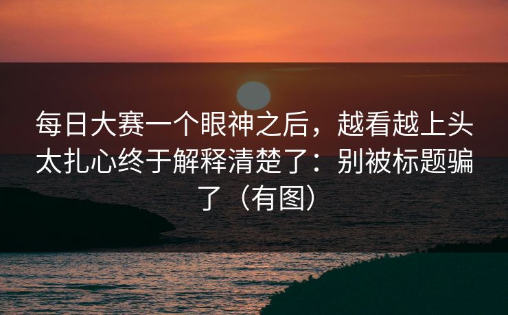 每日大赛一个眼神之后,越看越上头太扎心终于解释清楚了:别被标题骗了(有图) 每日大赛一个眼神之后,越看越上头太扎心终于解释清楚了:别被标题骗了(有图)